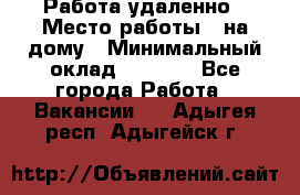 Работа удаленно › Место работы ­ на дому › Минимальный оклад ­ 1 000 - Все города Работа » Вакансии   . Адыгея респ.,Адыгейск г.